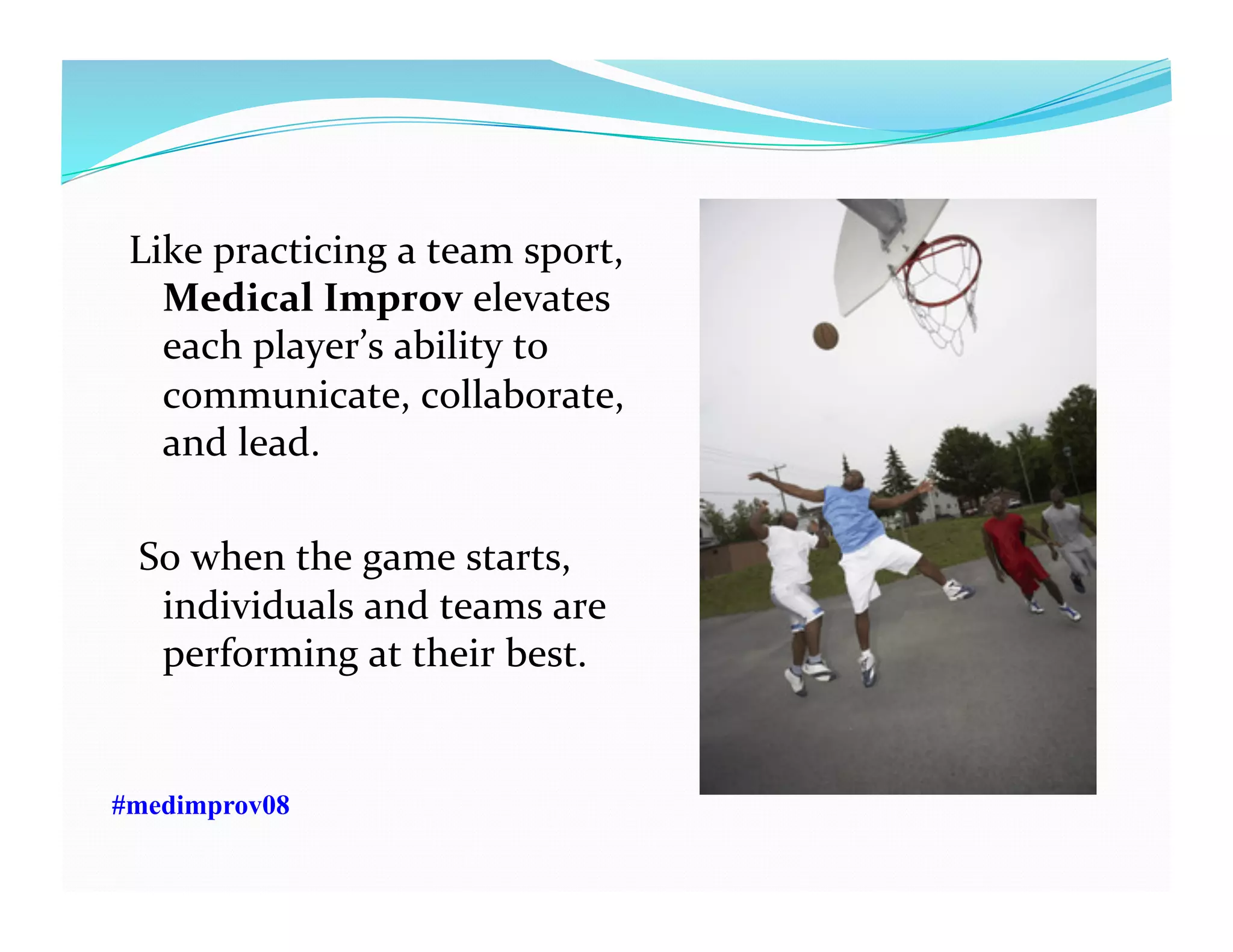 Like	
  practicing	
  a	
  team	
  sport,	
  	
  
Medical	
  Improv	
  elevates	
  
each	
  player’s	
  ability	
  to	
  
communicate,	
  collaborate,	
  
and	
  lead.	
  	
  
	
  So	
  when	
  the	
  game	
  starts,	
  	
  
individuals	
  and	
  teams	
  are	
  
performing	
  at	
  their	
  best.	
  
#medimprov08
 