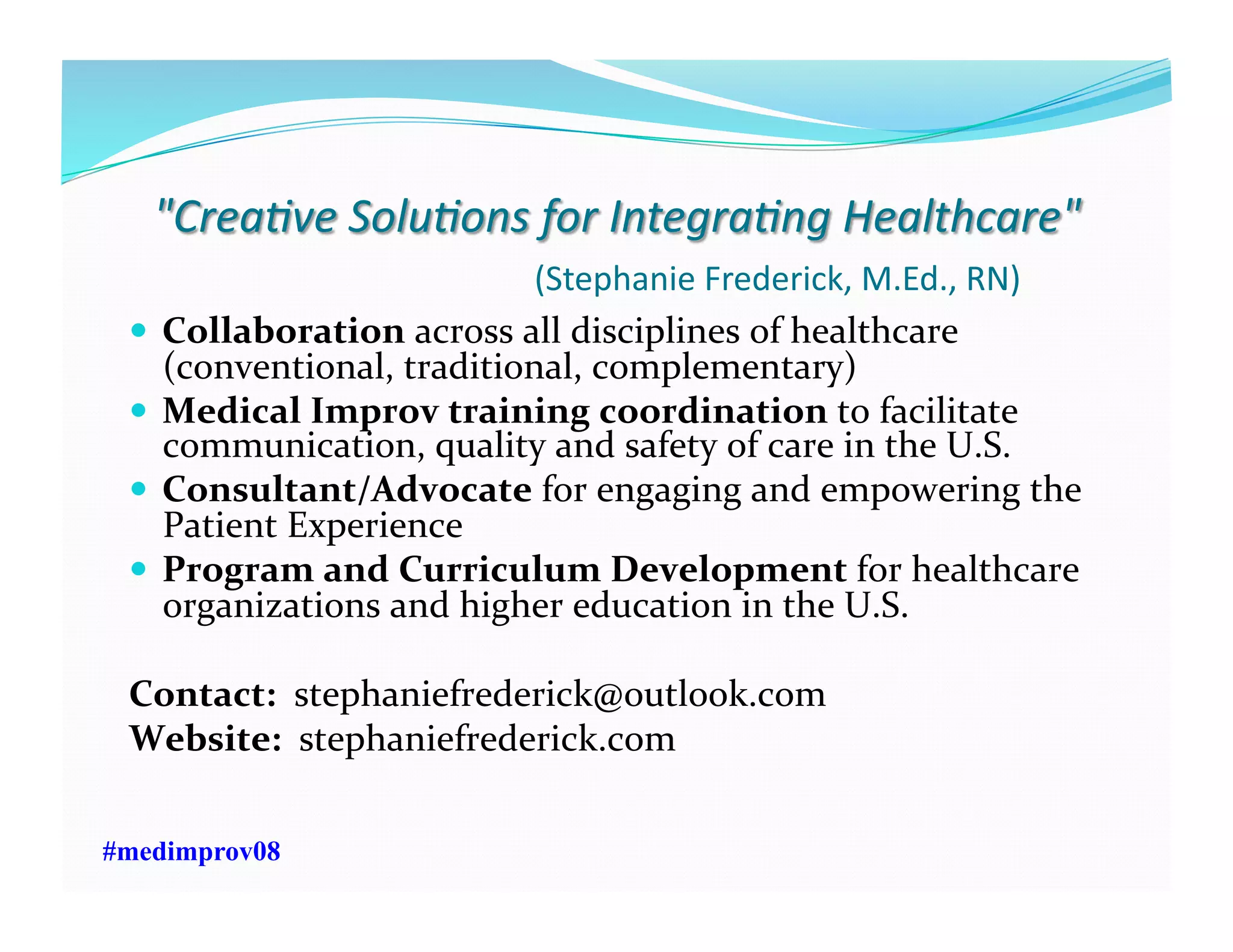   Collaboration	
  across	
  all	
  disciplines	
  of	
  healthcare	
  
(conventional,	
  traditional,	
  complementary)	
  
  Medical	
  Improv	
  training	
  coordination	
  to	
  facilitate	
  
communication,	
  quality	
  and	
  safety	
  of	
  care	
  in	
  the	
  U.S.	
  
  Consultant/Advocate	
  for	
  engaging	
  and	
  empowering	
  the	
  
Patient	
  Experience	
  	
  	
  
  Program	
  and	
  Curriculum	
  Development	
  for	
  healthcare	
  
organizations	
  and	
  higher	
  education	
  in	
  the	
  U.S.	
  	
  
Contact:	
  	
  stephaniefrederick@outlook.com	
  	
  
Website:	
  	
  stephaniefrederick.com	
  	
  
#medimprov08
 