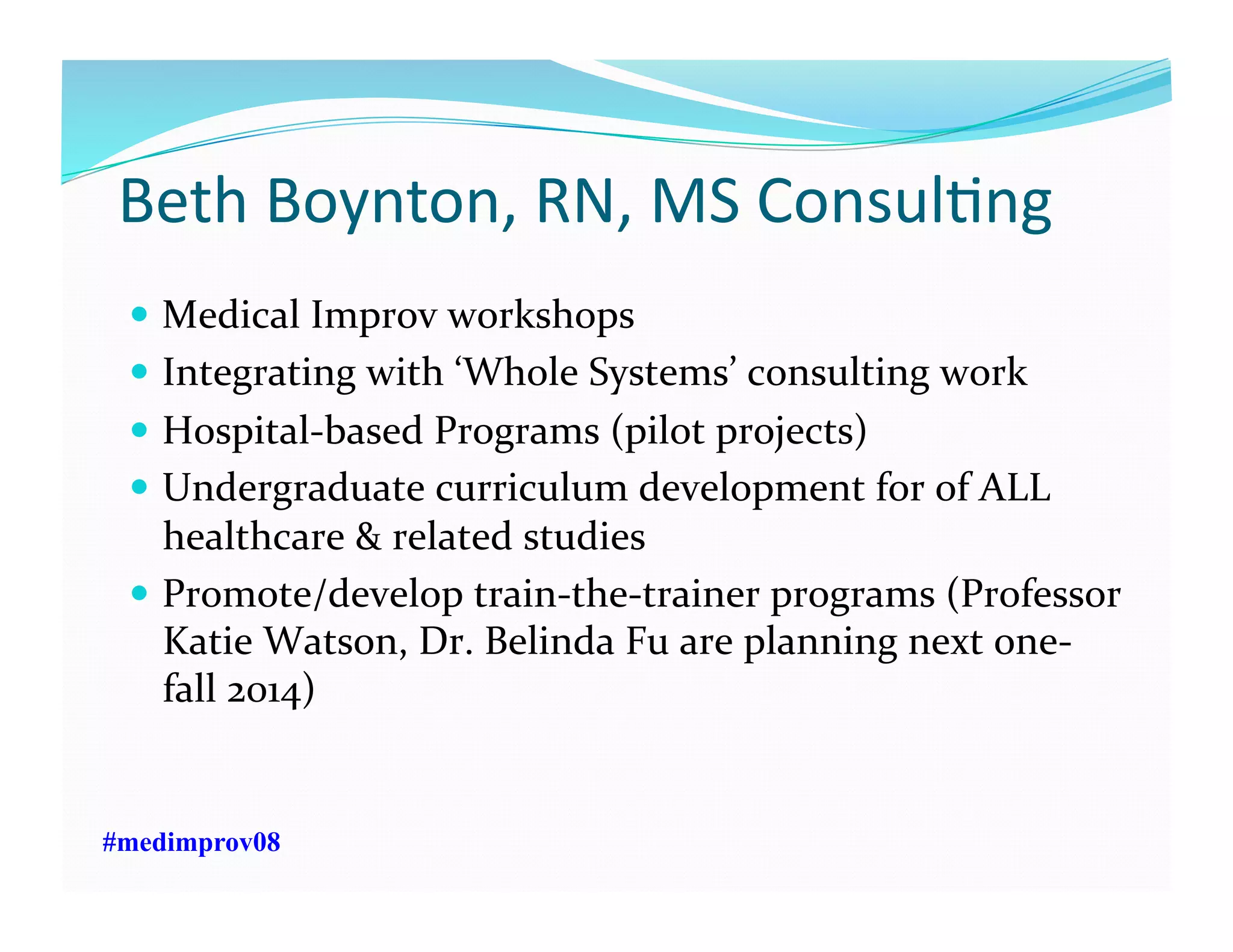 Beth	
  Boynton,	
  RN,	
  MS	
  ConsulFng	
  
  Medical	
  Improv	
  workshops	
  	
  
  Integrating	
  with	
  ‘Whole	
  Systems’	
  consulting	
  work	
  
  Hospital-­‐based	
  Programs	
  (pilot	
  projects)	
  
  Undergraduate	
  curriculum	
  development	
  for	
  of	
  ALL	
  
healthcare	
  &	
  related	
  studies	
  
  Promote/develop	
  train-­‐the-­‐trainer	
  programs	
  (Professor	
  
Katie	
  Watson,	
  Dr.	
  Belinda	
  Fu	
  are	
  planning	
  next	
  one-­‐
fall	
  2014)	
  
#medimprov08
 