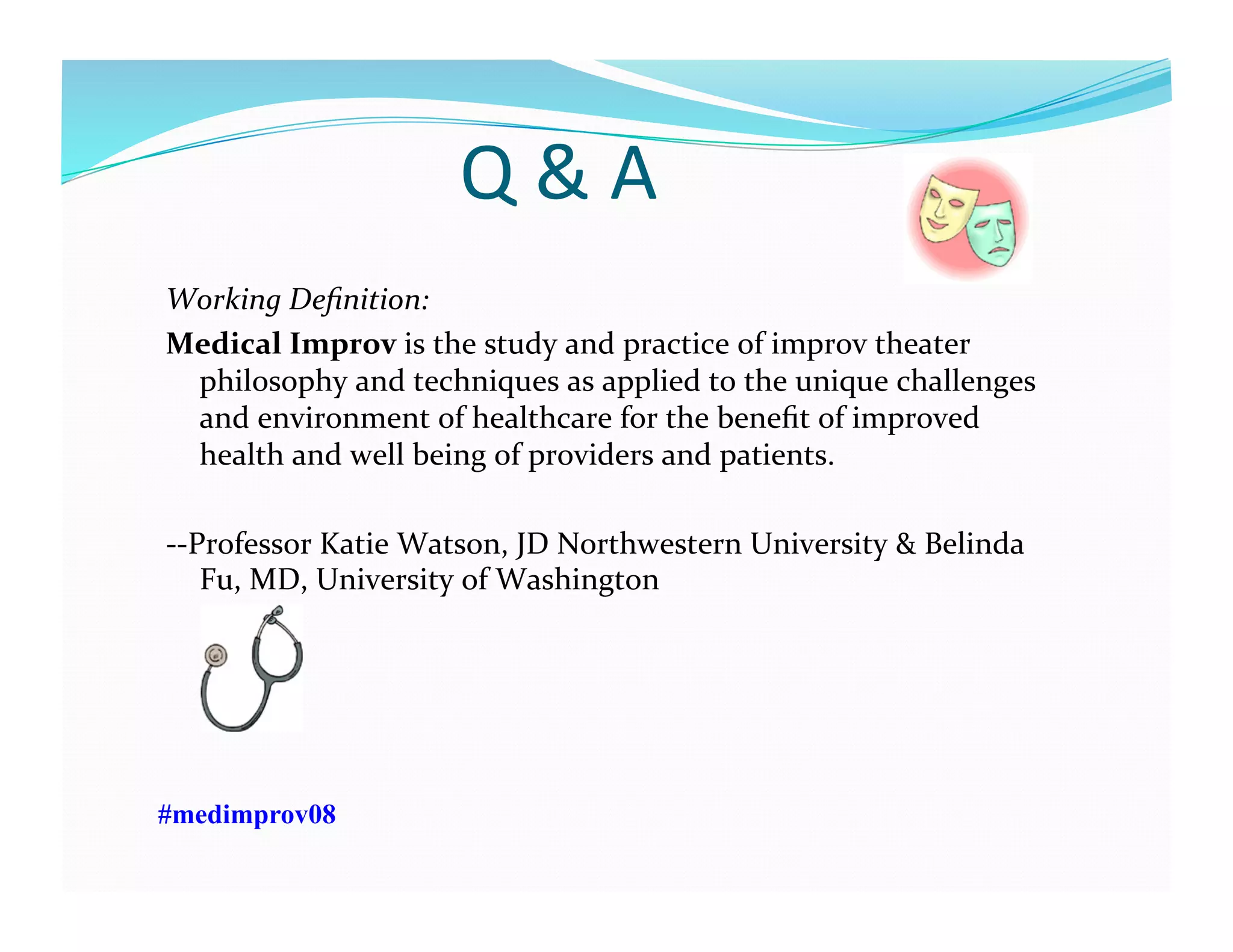 Q	
  &	
  A	
  
Working	
  Deﬁnition:	
  
Medical	
  Improv	
  is	
  the	
  study	
  and	
  practice	
  of	
  improv	
  theater	
  
philosophy	
  and	
  techniques	
  as	
  applied	
  to	
  the	
  unique	
  challenges	
  
and	
  environment	
  of	
  healthcare	
  for	
  the	
  beneﬁt	
  of	
  improved	
  
health	
  and	
  well	
  being	
  of	
  providers	
  and	
  patients.	
  
-­‐-­‐Professor	
  Katie	
  Watson,	
  JD	
  Northwestern	
  University	
  &	
  Belinda	
  
Fu,	
  MD,	
  University	
  of	
  Washington	
  
#medimprov08
 