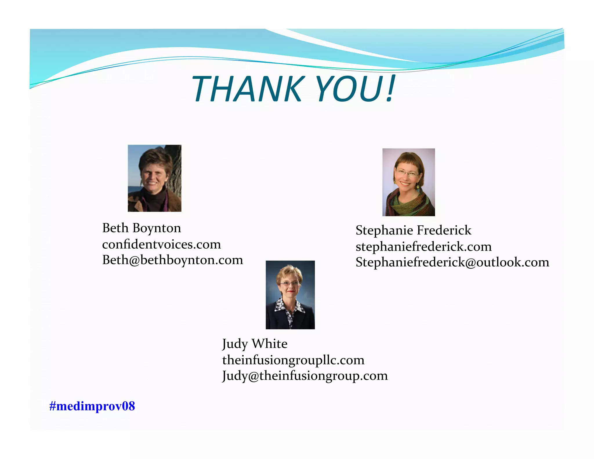 THANK	
  YOU!	
  
Beth	
  Boynton	
  
conﬁdentvoices.com	
  
Beth@bethboynton.com	
  
Stephanie	
  Frederick	
  
stephaniefrederick.com	
  
Stephaniefrederick@outlook.com	
  
Judy	
  White	
  
theinfusiongroupllc.com	
  
Judy@theinfusiongroup.com	
  
#medimprov08
 