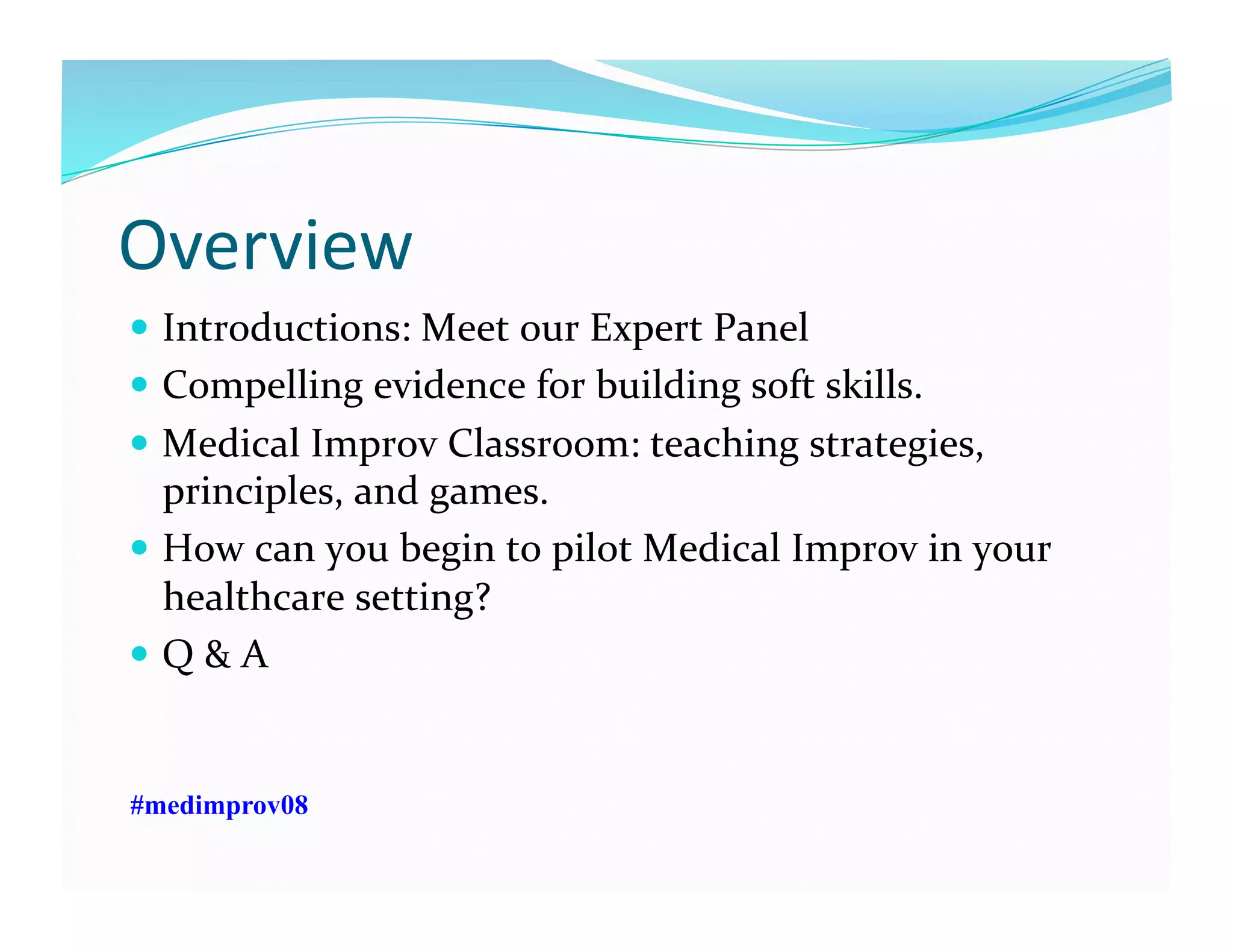 Overview	
  
  Introductions:	
  Meet	
  our	
  Expert	
  Panel	
  
  Compelling	
  evidence	
  for	
  building	
  soft	
  skills.	
  	
  
  Medical	
  Improv	
  Classroom:	
  teaching	
  strategies,	
  
principles,	
  and	
  games.	
  
  How	
  can	
  you	
  begin	
  to	
  pilot	
  Medical	
  Improv	
  in	
  your	
  
healthcare	
  setting?	
  	
  
  Q	
  &	
  A	
  
#medimprov08
 