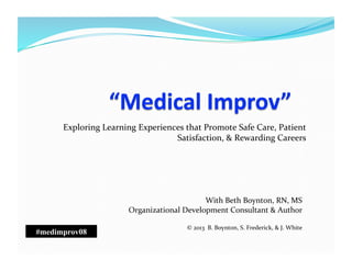 Exploring	
  Learning	
  Experiences	
  that	
  Promote	
  Safe	
  Care,	
  Patient	
  
Satisfaction,	
  &	
  Rewarding	
  Careers	
  
With	
  Beth	
  Boynton,	
  RN,	
  MS	
  
Organizational	
  Development	
  Consultant	
  &	
  Author	
  
©	
  2013	
  	
  B.	
  Boynton,	
  S.	
  Frederick,	
  &	
  J.	
  White	
  
#medimprov08
 