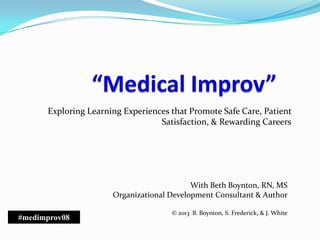 Exploring Learning Experiences that Promote Safe Care, Patient
Satisfaction, & Rewarding Careers
With Beth Boynton, RN, MS
Organizational Development Consultant & Author
© 2013 B. Boynton, S. Frederick, & J. White
#medimprov08
 