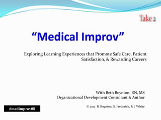 Exploring Learning Experiences that Promote Safe Care, Patient
Satisfaction, & Rewarding Careers
With Beth Boynton, RN, MS
Organizational Development Consultant & Author
© 2013 B. Boynton, S. Frederick, & J. White
#medimprov08
 