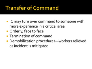    IC may turn over command to someone with
    more experience in a critical area
   Orderly, face to face
   Termination of command
   Demobilization procedures—workers relieved
    as incident is mitigated
 