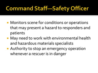    Monitors scene for conditions or operations
    that may present a hazard to responders and
    patients
   May need to work with environmental health
    and hazardous materials specialists
   Authority to stop an emergency operation
    whenever a rescuer is in danger
 