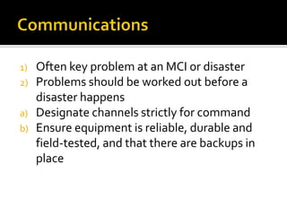 1)   Often key problem at an MCI or disaster
2)   Problems should be worked out before a
     disaster happens
a)   Designate channels strictly for command
b)   Ensure equipment is reliable, durable and
     field-tested, and that there are backups in
     place
 