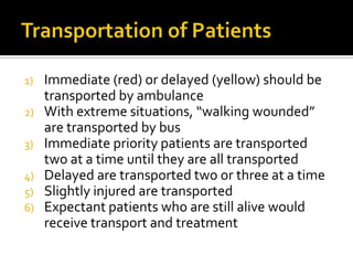 1) Immediate (red) or delayed (yellow) should be
   transported by ambulance
2) With extreme situations, “walking wounded”
   are transported by bus
3) Immediate priority patients are transported
   two at a time until they are all transported
4) Delayed are transported two or three at a time
5) Slightly injured are transported
6) Expectant patients who are still alive would
   receive transport and treatment
 