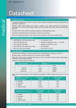 e 105 - September 2011




           Datasheet
               Integrity Assurance
medical


               The process for quality control within Fine Tubes is critical in respect of consistently achieving the highest level of
               specification requirements.
               Reduction control through pilgering and drawing is specific to each product dimension and specification
               requirements. This is the driver for tolerance control, OD and ID surface finish control, inclusion levels and final
               grain size.
               ID surface finish is further refined by passivation, polishing or electropolishing processes.
               OD surfaces are finished down to 0.1μm (0.25μ"), ID down to 0.2μm (0.5μ").
               Grain size is based upon ASTM E112. Our process control enables grain size control to obtain levels ≥8.

               Typical Manufacturing Standards
               ●	 ASTM F2063-00 - NiTi Shape Memory Alloy	              ● 21Cr 10Ni 3Mn 2.5 Mo
               ● ASTM F136 1996 Ti6/4 ELI	                              ● ISO 5832-11 1994 BS7252: Part 11 - Ti 6Al 7Nb
               ● ASTM F138-00 316L/316LVM	                              ● ISO 5832-9 1993 BS7252: Part 9
               ● ASTM F2063-00 - NiTi Shape Memory Alloys	              ● ISO DIN 25832-1
               ● ASTM F1314 1995 22Cr-13Ni-5Mn	                         ● DIN 17449 W-Nr 1.4401

               Tube Advantages
               ID Surface Finish: Refineed by centreless grinding and/or ID electropolishing to acheive 0.2 μm (0.5 μ”).
               ID Defect Levels: UT tested to levels down to 20 microns (0.02mm/ 0.0008”).
               Fatigue life: Control of texture combined with extra low levels of interstitual impurities leads to higher fatigue
               performance than equivalent drilled bars.
               Tolerances: In-house control to ISO 286-2 h8.

                            Outside Diameter			                                  Tolerance +/ -
                      					mm			Inches

                      	  6-10 mm			 0.022			 0.00086
                      	>10-18 mm			0.027			0.00011
                      	>18-30 mm			0.033			0.0013

               ID/OD ratio: Our tube production can be controlled over full length to maintain small IDs from 0.3mm to 0.15mm
               of OD
                     	 ISO5832-1 'D' 316LVM	                      Thin Required	                       Thick Required
                     	 Type of Inclusion	                           (Typical)	                            (Typical)
                     	 A - Sulphides	                                 1.5 (0)	                                 1 (0)
                     	 B - Aluminates	                                1.5 (0)	                                 1 (0)
                     	 C - Silicates	                                 1.5 (0)	                                 1 (0)
                     	 D - Globular Oxides	                           1.5 (0.5)	                               1 (0)


                     		                                           Thin Required	                       Thick Required
                     	 ASTM F1314 22-13-5
                     		                                             (Typical)	                            (Typical)
                     	 A - Sulphides	                                 1.5 (0)	                                 1 (0)
                     	 B - Aluminates	                                1.5 (0)	                                 1 (0)
                     	 C - Silicates	                                 1.5 (0)	                                 1 (0)
                     	 D - Globular Oxides	                           1.5 (1.0)	                               1 (0)


           www.finetubes.com
 
