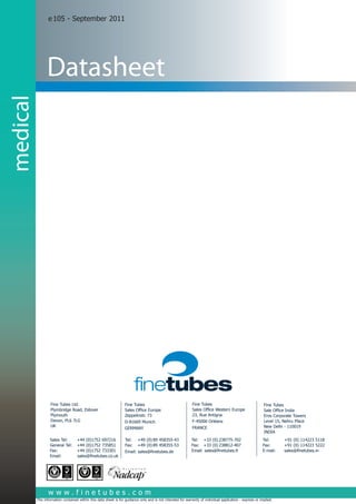 e 105 - September 2011




                    Datasheet
medical




                      Fine Tubes Ltd.                                 Fine Tubes			                              Fine Tubes 				 Fine Tubes 				
                      Plymbridge Road, Estover                        Sales Office Europe                        Sales Office Western Europe
                                                                                                                                 Sale Office India
                      Plymouth                                        Zeppelinstr. 73                            23, Rue Antigna Eros Corporate Towers
                      Devon, PL6 7LG                                  D-81669 Munich                             F-45000 Orléans Level 15, Nehru Place
                      UK                                                                                         FRANCE				 - 110019
                                                                                                                                 New Delhi
                                                                      GERMANY			
                                                                      	                                          	               INDIA	
                      Sales Tel:	      +44 (0)1752 697216             Tel:	 +49 (0) 89 458355-43                Tel:	 +33 (0) 238775-702                      Tel: 	      +91 (0) 114223 5118
                      General Tel:	    +44 (0)1752 735851             Fax:	 +49 (0) 89 458355-53                Fax:	 +33 (0) 238812-407                      Fax: 	      +91 (0) 114223 5222
                      Fax: 	           +44 (0)1752 733301             Email: sales@finetubes.de                 Email: sales@finetubes.fr                     E-mail: 	   sales@finetubes.in
                      Email:           sales@finetubes.co.uk




  www.finetubes.com
       www.finetubes.com
  Disclaimer: The information contained within this data sheet is for guidance only and is not intended for warranty of individual application - express or implied.
 