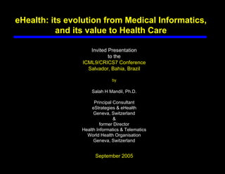 eHealth: its evolution from Medical Informatics,
           and its value to Health Care

                   Invited Presentation
                           to the
                ICML9/CRICS7 Conference
                  Salvador, Bahia, Brazil

                              by

                    Salah H Mandil, Ph.D.

                      Principal Consultant
                     eStrategies & eHealth
                     Geneva, Switzerland
                                &
                         former Director
                Health Informatics & Telematics
                  World Health Organisation
                     Geneva, Switzerland


                      September 2005
 