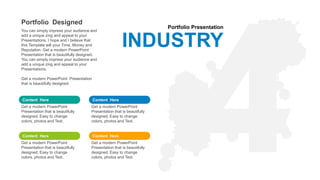 Portfolio Presentation
INDUSTRY
Content Here
Get a modern PowerPoint
Presentation that is beautifully
designed. Easy to change
colors, photos and Text.
Content Here
Get a modern PowerPoint
Presentation that is beautifully
designed. Easy to change
colors, photos and Text.
Content Here
Get a modern PowerPoint
Presentation that is beautifully
designed. Easy to change
colors, photos and Text.
Content Here
Get a modern PowerPoint
Presentation that is beautifully
designed. Easy to change
colors, photos and Text.
Portfolio Designed
You can simply impress your audience and
add a unique zing and appeal to your
Presentations. I hope and I believe that
this Template will your Time, Money and
Reputation. Get a modern PowerPoint
Presentation that is beautifully designed.
You can simply impress your audience and
add a unique zing and appeal to your
Presentations.
Get a modern PowerPoint Presentation
that is beautifully designed.
 