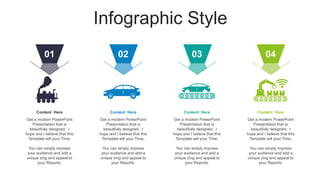 Infographic Style
Get a modern PowerPoint
Presentation that is
beautifully designed. I
hope and I believe that this
Template will your Time.
You can simply impress
your audience and add a
unique zing and appeal to
your Reports.
Content Here
02
Get a modern PowerPoint
Presentation that is
beautifully designed. I
hope and I believe that this
Template will your Time.
You can simply impress
your audience and add a
unique zing and appeal to
your Reports.
Content Here
03
Get a modern PowerPoint
Presentation that is
beautifully designed. I
hope and I believe that this
Template will your Time.
You can simply impress
your audience and add a
unique zing and appeal to
your Reports.
Content Here
04
Get a modern PowerPoint
Presentation that is
beautifully designed. I
hope and I believe that this
Template will your Time.
You can simply impress
your audience and add a
unique zing and appeal to
your Reports.
Content Here
01
 