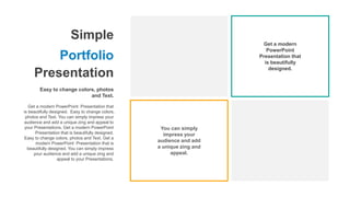 Simple
Portfolio
Presentation
Easy to change colors, photos
and Text.
Get a modern PowerPoint Presentation that
is beautifully designed. Easy to change colors,
photos and Text. You can simply impress your
audience and add a unique zing and appeal to
your Presentations. Get a modern PowerPoint
Presentation that is beautifully designed.
Easy to change colors, photos and Text. Get a
modern PowerPoint Presentation that is
beautifully designed. You can simply impress
your audience and add a unique zing and
appeal to your Presentations.
Get a modern
PowerPoint
Presentation that
is beautifully
designed.
You can simply
impress your
audience and add
a unique zing and
appeal.
 