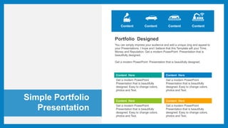 Simple Portfolio
Presentation
Content Content Content
Portfolio Designed
You can simply impress your audience and add a unique zing and appeal to
your Presentations. I hope and I believe that this Template will your Time,
Money and Reputation. Get a modern PowerPoint Presentation that is
beautifully designed.
Get a modern PowerPoint Presentation that is beautifully designed.
Content Here
Get a modern PowerPoint
Presentation that is beautifully
designed. Easy to change colors,
photos and Text.
Content Here
Get a modern PowerPoint
Presentation that is beautifully
designed. Easy to change colors,
photos and Text.
Content Here
Get a modern PowerPoint
Presentation that is beautifully
designed. Easy to change colors,
photos and Text.
Content Here
Get a modern PowerPoint
Presentation that is beautifully
designed. Easy to change colors,
photos and Text.
Content
 