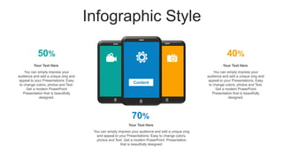 Infographic Style
50% 40%
70%
You can simply impress your
audience and add a unique zing and
appeal to your Presentations. Easy
to change colors, photos and Text.
Get a modern PowerPoint
Presentation that is beautifully
designed.
Your Text Here
You can simply impress your
audience and add a unique zing and
appeal to your Presentations. Easy
to change colors, photos and Text.
Get a modern PowerPoint
Presentation that is beautifully
designed.
Your Text Here
You can simply impress your audience and add a unique zing
and appeal to your Presentations. Easy to change colors,
photos and Text. Get a modern PowerPoint Presentation
that is beautifully designed.
Your Text Here
Content
 