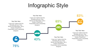 Infographic Style
Your Text Here
I hope and I believe that this
Template will your Time,
Money and Reputation. Get a
modern PowerPoint
Presentation that is beautifully
designed.
Your Text Here
I hope and I believe that this
Template will your Time,
Money and Reputation. Get a
modern PowerPoint
Presentation that is beautifully
designed.
Your Text Here
I hope and I believe that this
Template will your Time,
Money and Reputation. Get a
modern PowerPoint
Presentation that is beautifully
designed.
Your Text Here
I hope and I believe that this
Template will your Time,
Money and Reputation. Get a
modern PowerPoint
Presentation that is beautifully
designed.
 