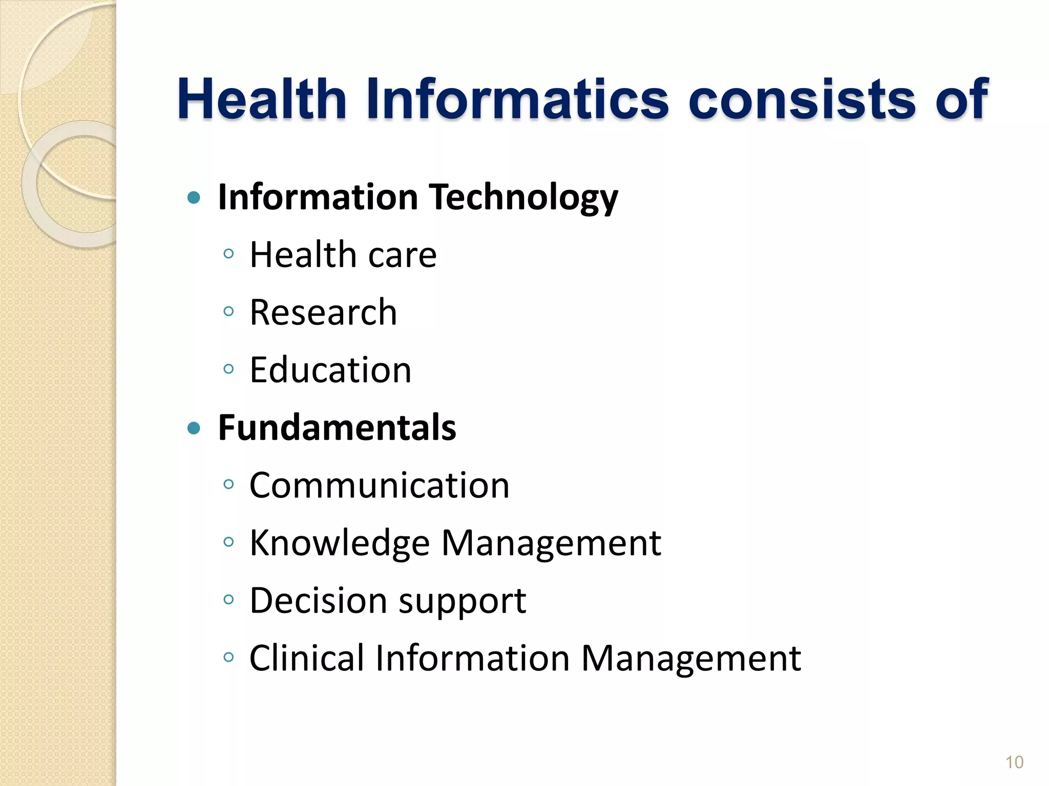 Health Informatics consists of
 Information Technology
◦ Health care
◦ Research
◦ Education
 Fundamentals
◦ Communication
◦ Knowledge Management
◦ Decision support
◦ Clinical Information Management
10
 