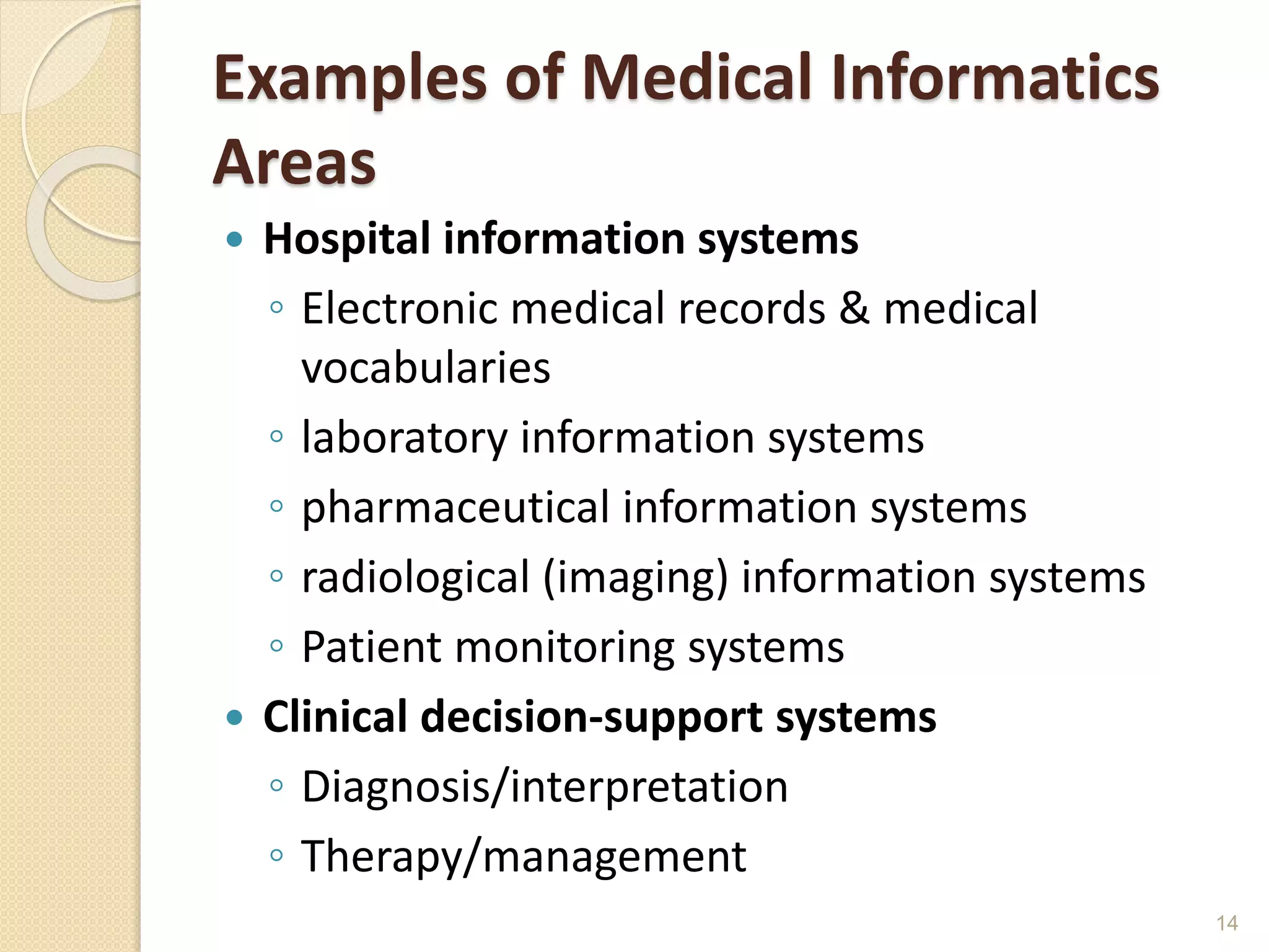 Examples of Medical Informatics
Areas
 Hospital information systems
◦ Electronic medical records & medical
vocabularies
◦ laboratory information systems
◦ pharmaceutical information systems
◦ radiological (imaging) information systems
◦ Patient monitoring systems
 Clinical decision-support systems
◦ Diagnosis/interpretation
◦ Therapy/management
14
 