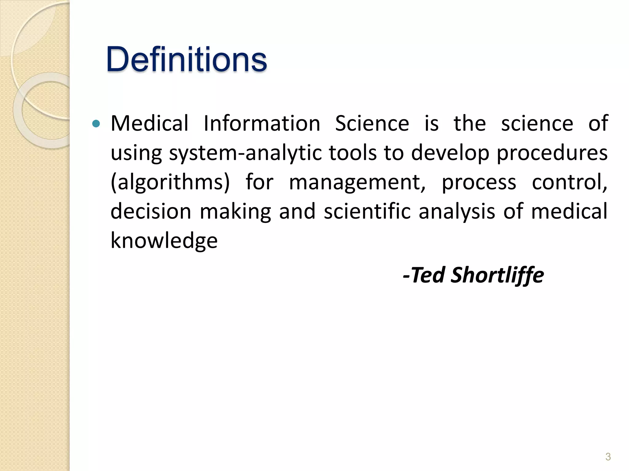 Definitions
 Medical Information Science is the science of
using system-analytic tools to develop procedures
(algorithms) for management, process control,
decision making and scientific analysis of medical
knowledge
-Ted Shortliffe
3
 