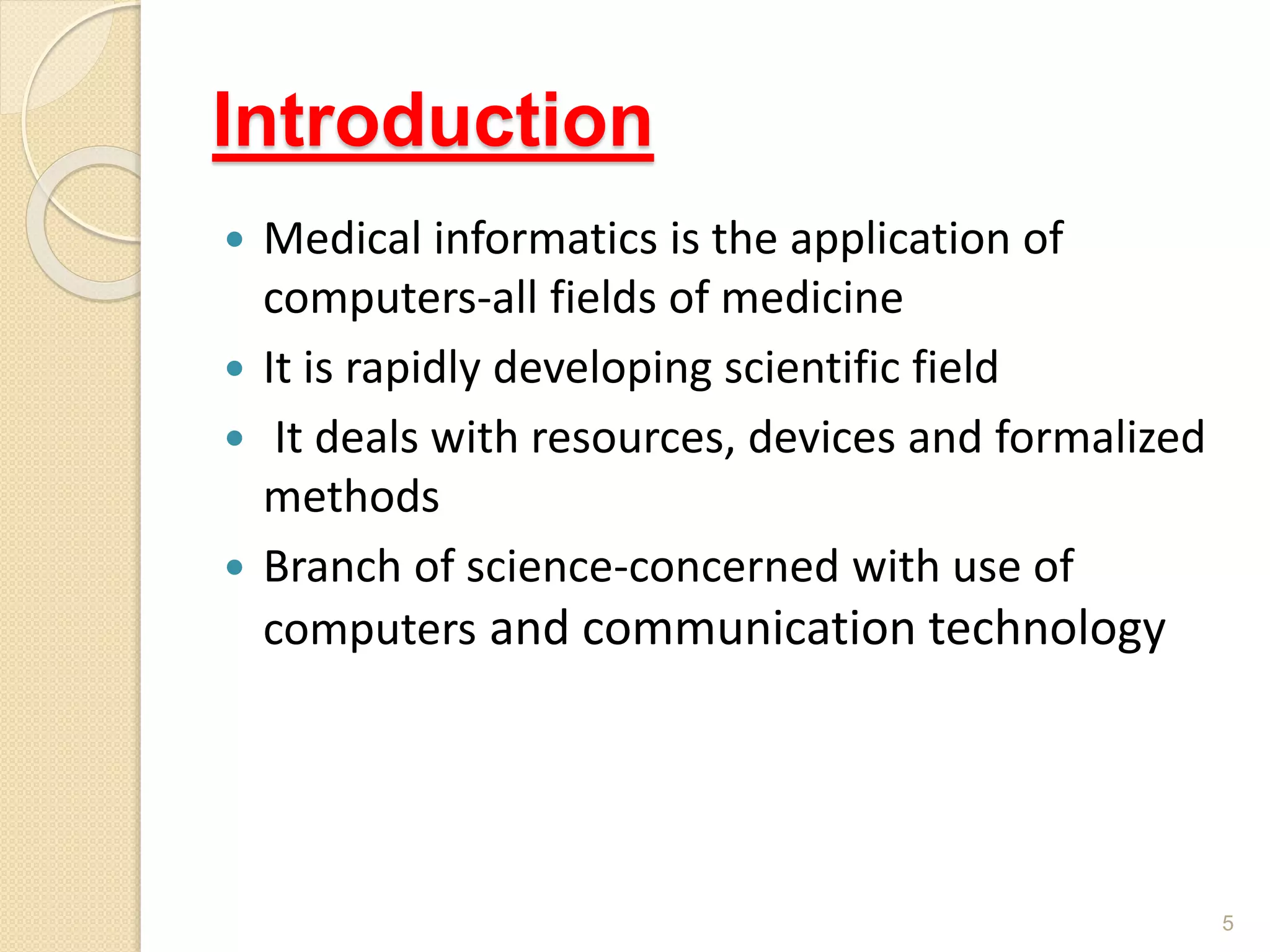 Introduction
 Medical informatics is the application of
computers-all fields of medicine
 It is rapidly developing scientific field
 It deals with resources, devices and formalized
methods
 Branch of science-concerned with use of
computers and communication technology
5
 