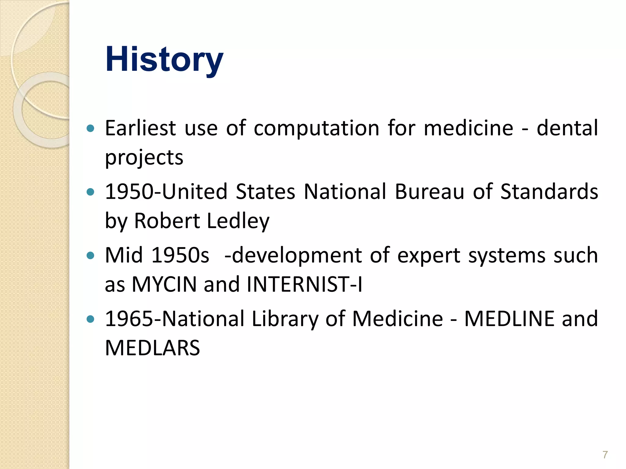 History
 Earliest use of computation for medicine - dental
projects
 1950-United States National Bureau of Standards
by Robert Ledley
 Mid 1950s -development of expert systems such
as MYCIN and INTERNIST-I
 1965-National Library of Medicine - MEDLINE and
MEDLARS
7
 