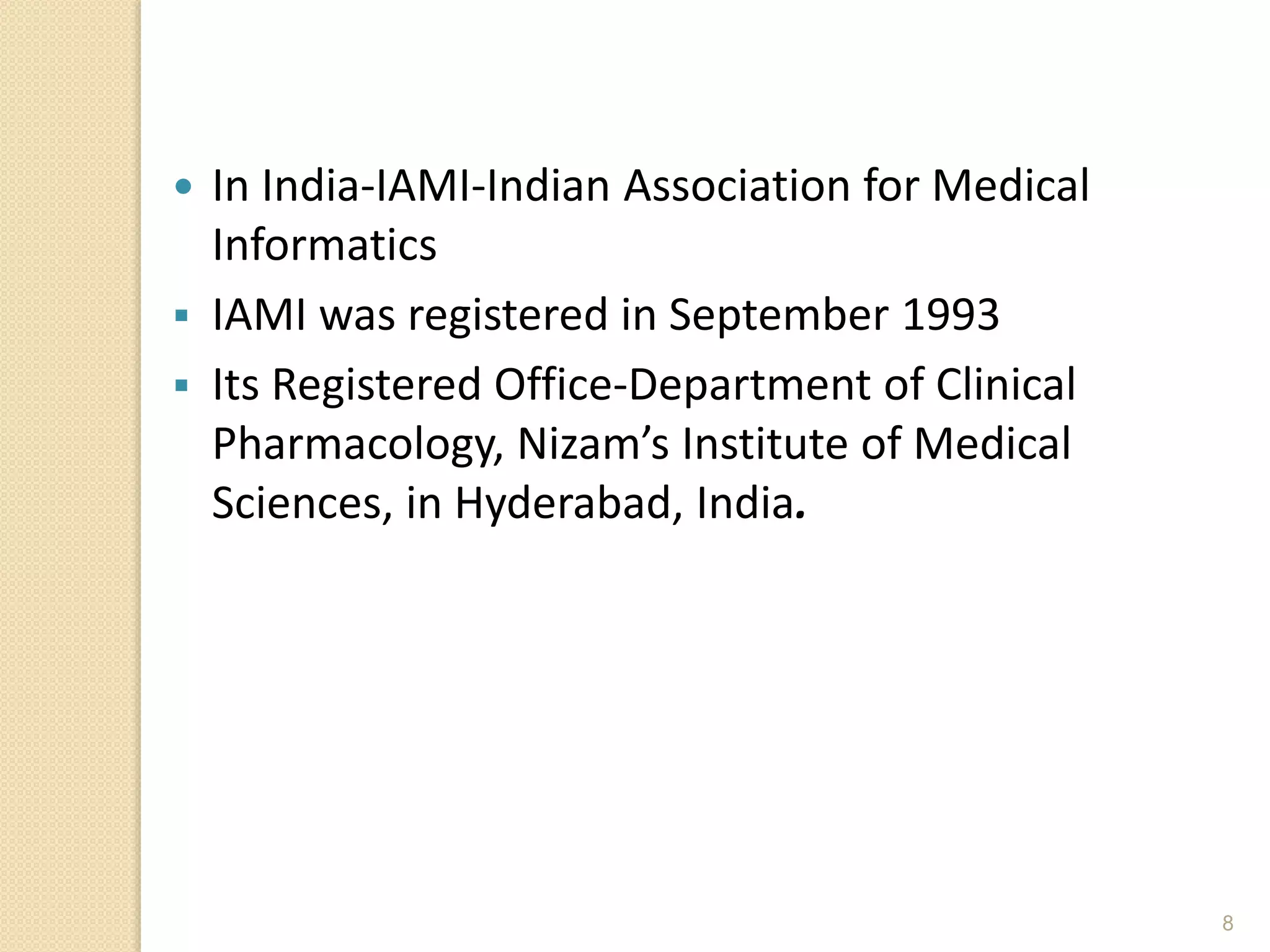 8
 In India-IAMI-Indian Association for Medical
Informatics
 IAMI was registered in September 1993
 Its Registered Office-Department of Clinical
Pharmacology, Nizam’s Institute of Medical
Sciences, in Hyderabad, India.
 