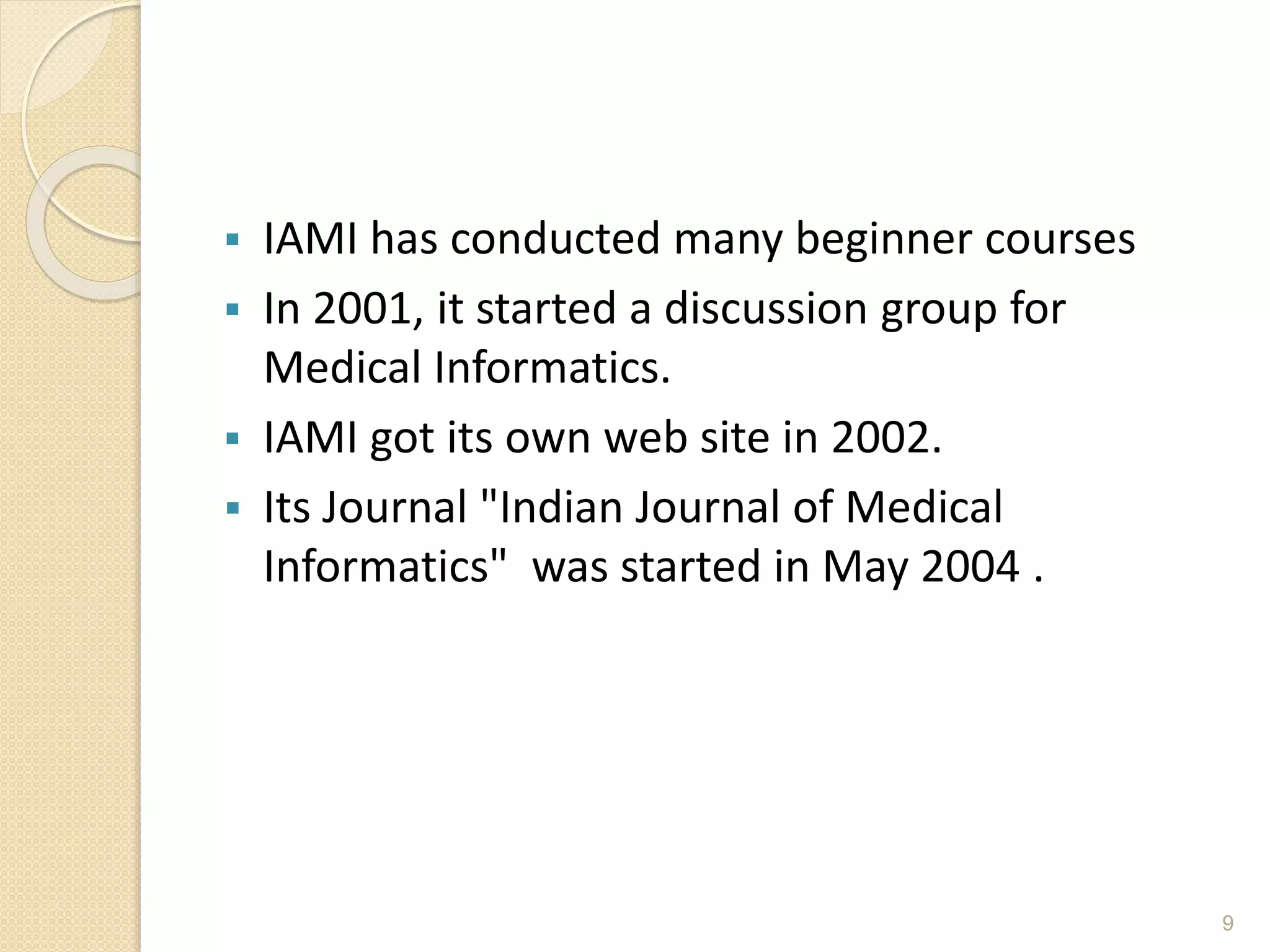  IAMI has conducted many beginner courses
 In 2001, it started a discussion group for
Medical Informatics.
 IAMI got its own web site in 2002.
 Its Journal "Indian Journal of Medical
Informatics" was started in May 2004 .
9
 