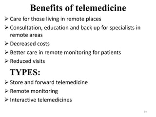 Benefits of telemedicine
 Care for those living in remote places
 Consultation, education and back up for specialists in
remote areas
 Decreased costs
 Better care in remote monitoring for patients
 Reduced visits
TYPES:
 Store and forward telemedicine
 Remote monitoring
 Interactive telemedicines
14
 