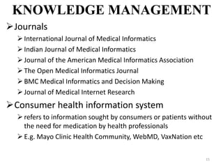 KNOWLEDGE MANAGEMENT
15
Journals
International Journal of Medical Informatics
Indian Journal of Medical Informatics
Journal of the American Medical Informatics Association
The Open Medical Informatics Journal
BMC Medical Informatics and Decision Making
Journal of Medical Internet Research
Consumer health information system
refers to information sought by consumers or patients without
the need for medication by health professionals
E.g. Mayo Clinic Health Community, WebMD, VaxNation etc
 