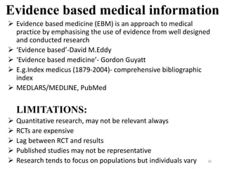 Evidence based medical information
 Evidence based medicine (EBM) is an approach to medical
practice by emphasising the use of evidence from well designed
and conducted research
 ‘Evidence based’-David M.Eddy
 ‘Evidence based medicine’- Gordon Guyatt
 E.g.Index medicus (1879-2004)- comprehensive bibliographic
index
 MEDLARS/MEDLINE, PubMed
LIMITATIONS:
 Quantitative research, may not be relevant always
 RCTs are expensive
 Lag between RCT and results
 Published studies may not be representative
 Research tends to focus on populations but individuals vary 16
 