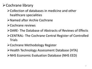 Cochrane library
Collection of databases in medicine and other
healthcare specialities
Named after Archie Cochrane
Cochrane reviews
DARE- The Database of Abstracts of Reviews of Effects
CENTRAL- The Cochrane Central Register of Controlled
Trials
Cochrane Methodology Register
Health Technology Assessment Database (HTA)
NHS Economic Evaluation Database (NHS EED)
17
 