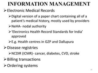 INFORMATION MANAGEMENT
Electronic Medical Records
Digital version of a paper chart containing all of a
patient’s medical history, mostly used by providers
NeHA- nodal authority
‘Electronics Health Record Standards for India’
approved
E.g. Health centres in GZP and Dallupura
Disease registries
NCDIR (ICMR)- cancer, diabetes, CVD, stroke
Billing transactions
Ordering systems
20
 