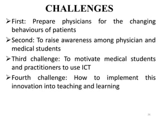 CHALLENGES
First: Prepare physicians for the changing
behaviours of patients
Second: To raise awareness among physician and
medical students
Third challenge: To motivate medical students
and practitioners to use ICT
Fourth challenge: How to implement this
innovation into teaching and learning
26
 