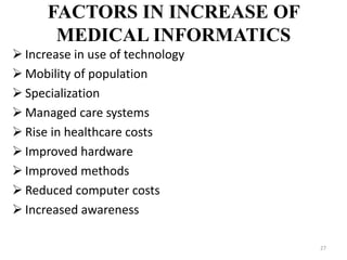 FACTORS IN INCREASE OF
MEDICAL INFORMATICS
 Increase in use of technology
 Mobility of population
 Specialization
 Managed care systems
 Rise in healthcare costs
 Improved hardware
 Improved methods
 Reduced computer costs
 Increased awareness
27
 
