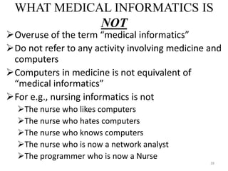 WHAT MEDICAL INFORMATICS IS
NOT
Overuse of the term “medical informatics”
Do not refer to any activity involving medicine and
computers
Computers in medicine is not equivalent of
“medical informatics”
For e.g., nursing informatics is not
The nurse who likes computers
The nurse who hates computers
The nurse who knows computers
The nurse who is now a network analyst
The programmer who is now a Nurse
28
 