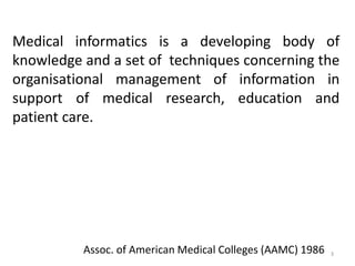Medical informatics is a developing body of
knowledge and a set of techniques concerning the
organisational management of information in
support of medical research, education and
patient care.
Assoc. of American Medical Colleges (AAMC) 1986 3
 