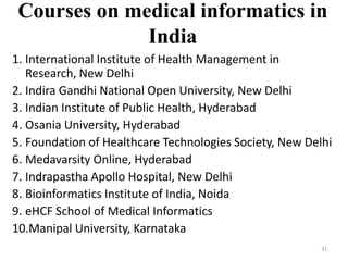 Courses on medical informatics in
India
1. International Institute of Health Management in
Research, New Delhi
2. Indira Gandhi National Open University, New Delhi
3. Indian Institute of Public Health, Hyderabad
4. Osania University, Hyderabad
5. Foundation of Healthcare Technologies Society, New Delhi
6. Medavarsity Online, Hyderabad
7. Indrapastha Apollo Hospital, New Delhi
8. Bioinformatics Institute of India, Noida
9. eHCF School of Medical Informatics
10.Manipal University, Karnataka
31
 