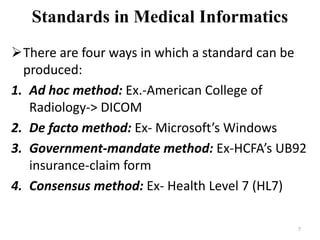 Standards in Medical Informatics
There are four ways in which a standard can be
produced:
1. Ad hoc method: Ex.-American College of
Radiology-> DICOM
2. De facto method: Ex- Microsoft’s Windows
3. Government-mandate method: Ex-HCFA’s UB92
insurance-claim form
4. Consensus method: Ex- Health Level 7 (HL7)
7
 
