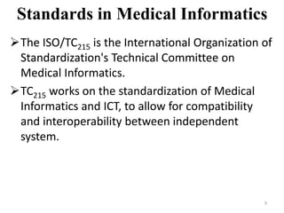 Standards in Medical Informatics
The ISO/TC215 is the International Organization of
Standardization's Technical Committee on
Medical Informatics.
TC215 works on the standardization of Medical
Informatics and ICT, to allow for compatibility
and interoperability between independent
system.
9
 