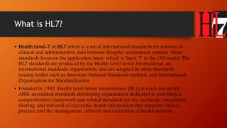What is HL7? 
• Health Level-7 or HL7 refers to a set of international standards for transfer of 
clinical and administrative data between Hospital information systems. These 
standards focus on the application layer, which is "layer 7" in the OSI model. The 
HL7 standards are produced by the Health Level Seven International, an 
international standards organization, and are adopted by other standards 
issuing bodies such as American National Standards Institute and International 
Organization for Standardization 
• Founded in 1987, Health Level Seven International (HL7) is a not-for-profit, 
ANSI-accredited standards developing organization dedicated to providing a 
comprehensive framework and related standards for the exchange, integration, 
sharing, and retrieval of electronic health information that supports clinical 
practice and the management, delivery and evaluation of health services. 
 