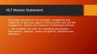HL7 Mission Statement 
• To provide standards for the exchange, management and 
integration of data that supports clinical patient care and the 
management, delivery and evaluation of healthcare services. 
• ... the complete ‘life cycle’ of a standards specification -- 
development, adoption, market recognition, utilization and 
adherence. 
 
