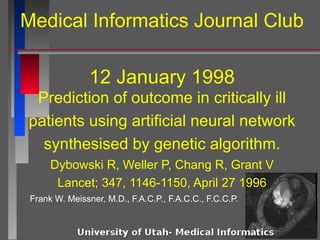 Medical Informatics Journal Club
12 January 1998
Frank W. Meissner, M.D., F.A.C.P., F.A.C.C., F.C.C.P.
Prediction of outcome in critically ill
patients using artificial neural network
synthesised by genetic algorithm.
Dybowski R, Weller P, Chang R, Grant V
Lancet; 347, 1146-1150, April 27 1996
 