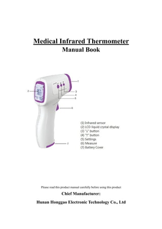 Medical Infrared Thermometer
Manual Book
Please read this product manual carefully before using this product
Chief Manufacturer:
Hunan Honggao Electronic Technology Co., Ltd
泓
高
文
件
严
禁
复
制
 