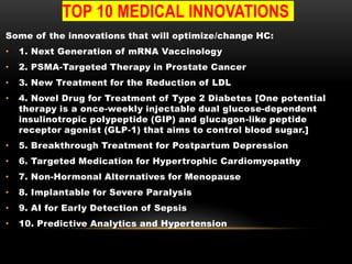 TOP 10 MEDICAL INNOVATIONS
Some of the innovations that will optimize/change HC:
• 1. Next Generation of mRNA Vaccinology
• 2. PSMA-Targeted Therapy in Prostate Cancer
• 3. New Treatment for the Reduction of LDL
• 4. Novel Drug for Treatment of Type 2 Diabetes [One potential
therapy is a once-weekly injectable dual glucose-dependent
insulinotropic polypeptide (GIP) and glucagon-like peptide
receptor agonist (GLP-1) that aims to control blood sugar.]
• 5. Breakthrough Treatment for Postpartum Depression
• 6. Targeted Medication for Hypertrophic Cardiomyopathy
• 7. Non-Hormonal Alternatives for Menopause
• 8. Implantable for Severe Paralysis
• 9. AI for Early Detection of Sepsis
• 10. Predictive Analytics and Hypertension
 