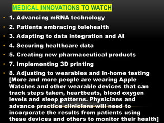 • 1. Advancing mRNA technology
• 2. Patients embracing telehealth
• 3. Adapting to data integration and AI
• 4. Securing healthcare data
• 5. Creating new pharmaceutical products
• 7. Implementing 3D printing
• 8. Adjusting to wearables and in-home testing
[More and more people are wearing Apple
Watches and other wearable devices that can
track steps taken, heartbeats, blood oxygen
levels and sleep patterns. Physicians and
advance practice clinicians will need to
incorporate the results from patients using
these devices and others to monitor their health]
 