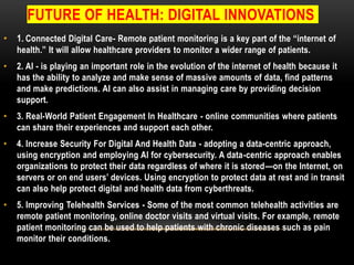 FUTURE OF HEALTH: DIGITAL INNOVATIONS
• 1. Connected Digital Care- Remote patient monitoring is a key part of the “internet of
health.” It will allow healthcare providers to monitor a wider range of patients.
• 2. AI - is playing an important role in the evolution of the internet of health because it
has the ability to analyze and make sense of massive amounts of data, find patterns
and make predictions. AI can also assist in managing care by providing decision
support.
• 3. Real-World Patient Engagement In Healthcare - online communities where patients
can share their experiences and support each other.
• 4. Increase Security For Digital And Health Data - adopting a data-centric approach,
using encryption and employing AI for cybersecurity. A data-centric approach enables
organizations to protect their data regardless of where it is stored—on the Internet, on
servers or on end users’ devices. Using encryption to protect data at rest and in transit
can also help protect digital and health data from cyberthreats.
• 5. Improving Telehealth Services - Some of the most common telehealth activities are
remote patient monitoring, online doctor visits and virtual visits. For example, remote
patient monitoring can be used to help patients with chronic diseases such as pain
monitor their conditions.
 