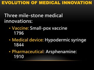 EVOLUTION OF MEDICAL INNOVATION
Three mile-stone medical
innovations:
• Vaccine: Small-pox vaccine
1796
• Medical device: Hypodermic syringe
1844
• Pharmaceutical: Arsphenamine:
1910
 