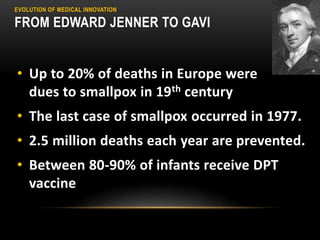 EVOLUTION OF MEDICAL INNOVATION
FROM EDWARD JENNER TO GAVI
• Up to 20% of deaths in Europe were
dues to smallpox in 19th century
• The last case of smallpox occurred in 1977.
• 2.5 million deaths each year are prevented.
• Between 80-90% of infants receive DPT
vaccine
 
